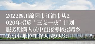 2022四川绵阳市江油市从2020年招募“三支一扶”计划服务期满人员中直接考核招聘乡镇事业单位工作人员9人公