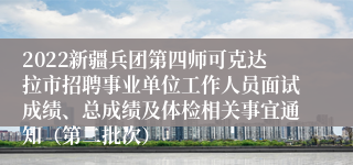 2022新疆兵团第四师可克达拉市招聘事业单位工作人员面试成绩、总成绩及体检相关事宜通知（第二批次）