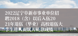 2022辽宁阜新市事业单位招聘2018（含）以后入伍2021年退伍（毕业）高校退伍大学生进入面试人员总成绩