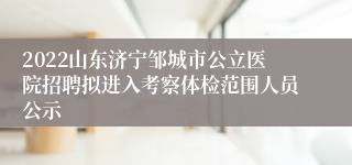 2022山东济宁邹城市公立医院招聘拟进入考察体检范围人员公示