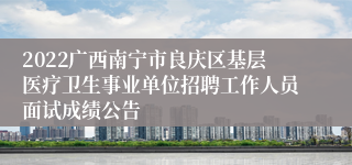 2022广西南宁市良庆区基层医疗卫生事业单位招聘工作人员面试成绩公告