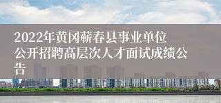 2022年黄冈蕲春县事业单位公开招聘高层次人才面试成绩公告