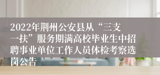 2022年荆州公安县从“三支一扶”服务期满高校毕业生中招聘事业单位工作人员体检考察选岗公告