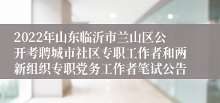 2022年山东临沂市兰山区公开考聘城市社区专职工作者和两新组织专职党务工作者笔试公告