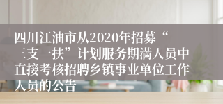 四川江油市从2020年招募“三支一扶”计划服务期满人员中直接考核招聘乡镇事业单位工作人员的公告