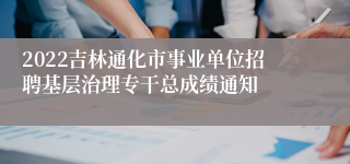 2022吉林通化市事业单位招聘基层治理专干总成绩通知