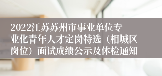 2022江苏苏州市事业单位专业化青年人才定岗特选（相城区岗位）面试成绩公示及体检通知