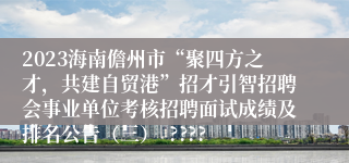 2023海南儋州市“聚四方之才，共建自贸港”招才引智招聘会事业单位考核招聘面试成绩及排名公告（三）  ????