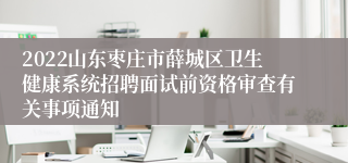 2022山东枣庄市薛城区卫生健康系统招聘面试前资格审查有关事项通知