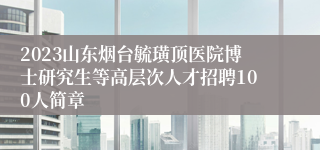 2023山东烟台毓璜顶医院博士研究生等高层次人才招聘100人简章