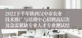 2022下半年陕西汉中市农业技术推广与培训中心招聘高层次及急需紧缺专业人才专业测试结果公告