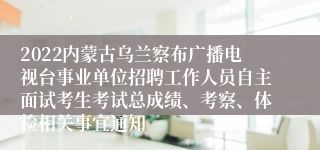 2022内蒙古乌兰察布广播电视台事业单位招聘工作人员自主面试考生考试总成绩、考察、体检相关事宜通知