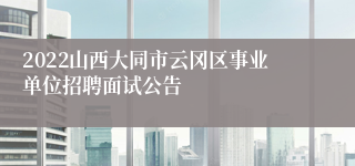 2022山西大同市云冈区事业单位招聘面试公告