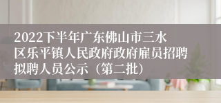 2022下半年广东佛山市三水区乐平镇人民政府政府雇员招聘拟聘人员公示（第二批）