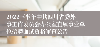 2022下半年中共四川省委外事工作委员会办公室直属事业单位招聘面试资格审查公告