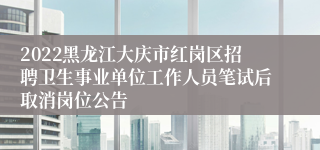 2022黑龙江大庆市红岗区招聘卫生事业单位工作人员笔试后取消岗位公告