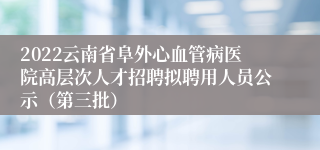 2022云南省阜外心血管病医院高层次人才招聘拟聘用人员公示（第三批）