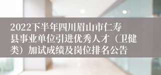 2022下半年四川眉山市仁寿县事业单位引进优秀人才（卫健类）加试成绩及岗位排名公告