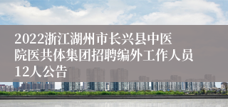 2022浙江湖州市长兴县中医院医共体集团招聘编外工作人员12人公告