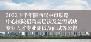 2022下半年陕西汉中市铁路中心医院招聘高层次及急需紧缺专业人才专业测试及面试等公告