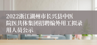 2022浙江湖州市长兴县中医院医共体集团招聘编外用工拟录用人员公示