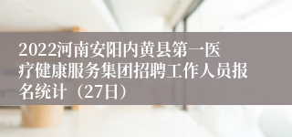 2022河南安阳内黄县第一医疗健康服务集团招聘工作人员报名统计（27日）