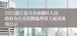 2022浙江嘉兴市南湖区人民政府办公室招聘编外用工面试成绩公示