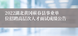 2022湖北黄冈蕲春县事业单位招聘高层次人才面试成绩公告