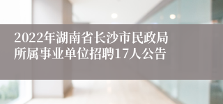 2022年湖南省长沙市民政局所属事业单位招聘17人公告