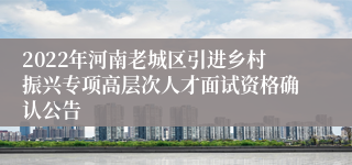 2022年河南老城区引进乡村振兴专项高层次人才面试资格确认公告