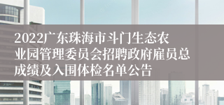 2022广东珠海市斗门生态农业园管理委员会招聘政府雇员总成绩及入围体检名单公告