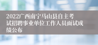 2022广西南宁马山县自主考试招聘事业单位工作人员面试成绩公布