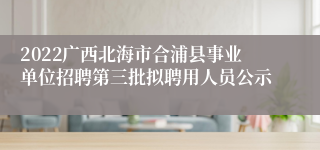 2022广西北海市合浦县事业单位招聘第三批拟聘用人员公示