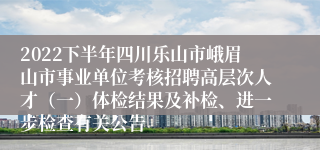 2022下半年四川乐山市峨眉山市事业单位考核招聘高层次人才（一）体检结果及补检、进一步检查有关公告