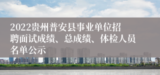 2022贵州普安县事业单位招聘面试成绩、总成绩、体检人员名单公示