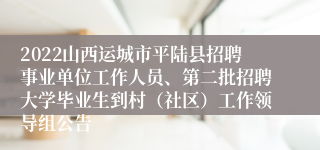 2022山西运城市平陆县招聘事业单位工作人员、第二批招聘大学毕业生到村（社区）工作领导组公告