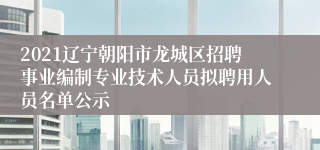 2021辽宁朝阳市龙城区招聘事业编制专业技术人员拟聘用人员名单公示