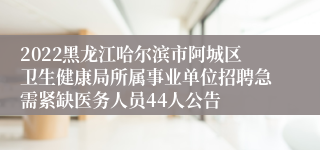 2022黑龙江哈尔滨市阿城区卫生健康局所属事业单位招聘急需紧缺医务人员44人公告