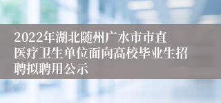 2022年湖北随州广水市市直医疗卫生单位面向高校毕业生招聘拟聘用公示