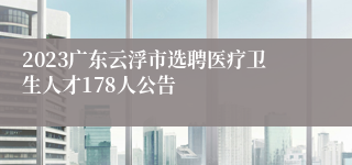 2023广东云浮市选聘医疗卫生人才178人公告