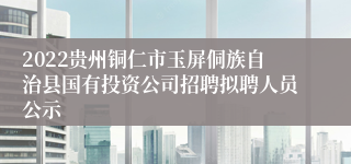 2022贵州铜仁市玉屏侗族自治县国有投资公司招聘拟聘人员公示