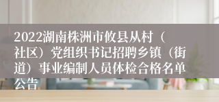 2022湖南株洲市攸县从村（社区）党组织书记招聘乡镇（街道）事业编制人员体检合格名单公告