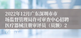 2022年12月广东深圳市市场监督管理局许可审查中心招聘医疗器械注册审评员（员额）2名公告