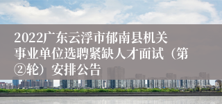 2022广东云浮市郁南县机关事业单位选聘紧缺人才面试（第②轮）安排公告