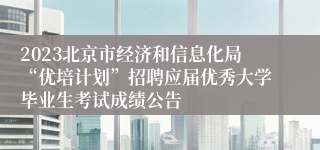 2023北京市经济和信息化局“优培计划”招聘应届优秀大学毕业生考试成绩公告