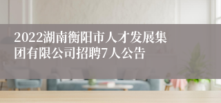 2022湖南衡阳市人才发展集团有限公司招聘7人公告