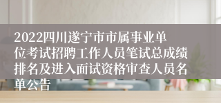 2022四川遂宁市市属事业单位考试招聘工作人员笔试总成绩排名及进入面试资格审查人员名单公告