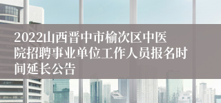 2022山西晋中市榆次区中医院招聘事业单位工作人员报名时间延长公告