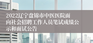 2022辽宁盘锦市中医医院面向社会招聘工作人员笔试成绩公示和面试公告