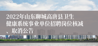 2022年山东聊城高唐县卫生健康系统事业单位招聘岗位核减、取消公告